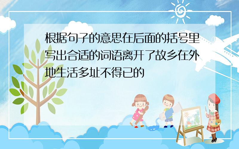 根据句子的意思在后面的括号里写出合适的词语离开了故乡在外地生活多址不得已的