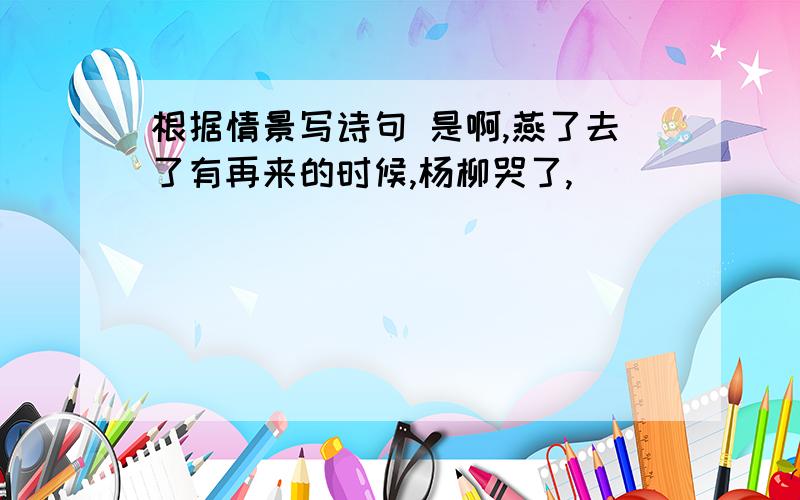 根据情景写诗句 是啊,燕了去了有再来的时候,杨柳哭了,