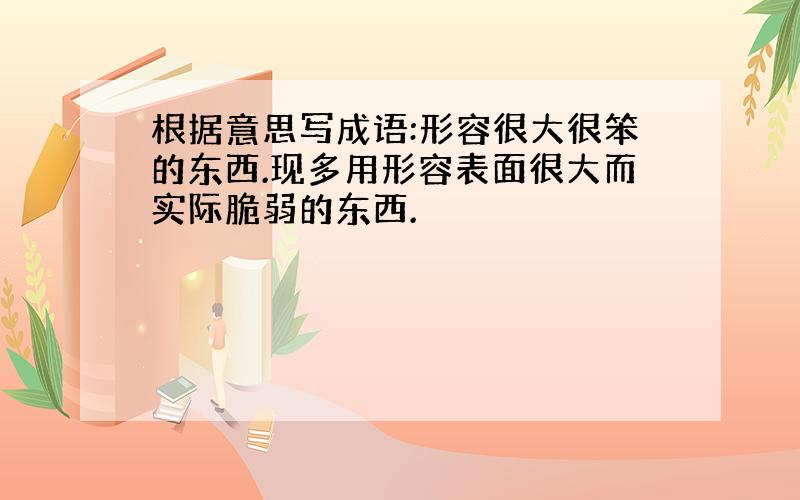 根据意思写成语:形容很大很笨的东西.现多用形容表面很大而实际脆弱的东西.