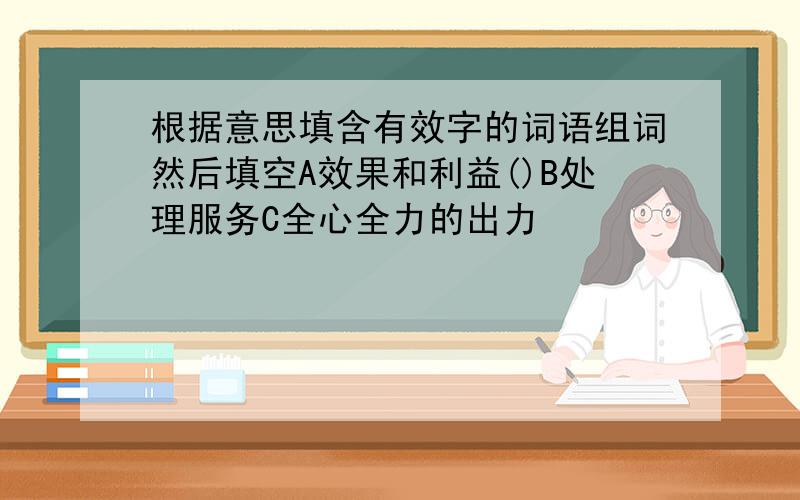 根据意思填含有效字的词语组词然后填空A效果和利益()B处理服务C全心全力的出力