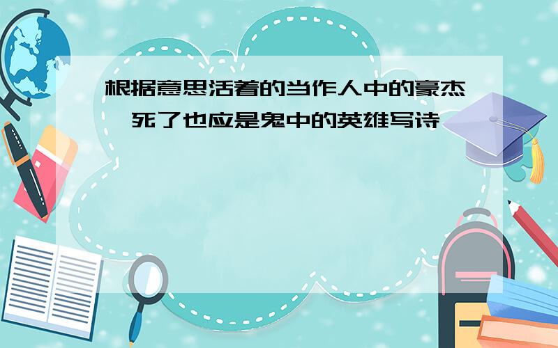 根据意思活着的当作人中的豪杰,死了也应是鬼中的英雄写诗