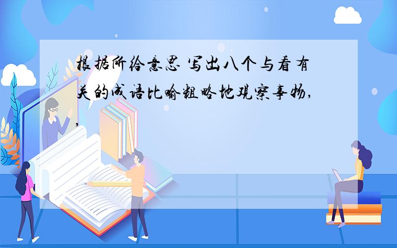 根据所给意思 写出八个与看有关的成语比喻粗略地观察事物,,