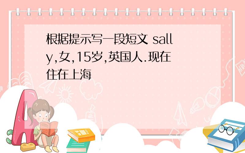 根据提示写一段短文 sally,女,15岁,英国人.现在住在上海