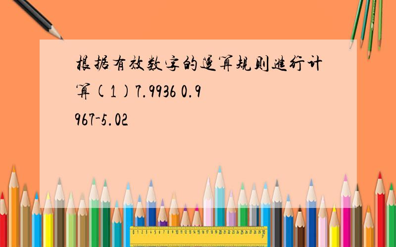 根据有效数字的运算规则进行计算(1)7.9936 0.9967-5.02