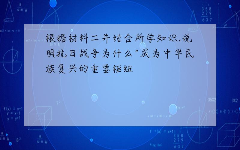 根据材料二并结合所学知识.说明抗日战争为什么"成为中华民族复兴的重要枢纽