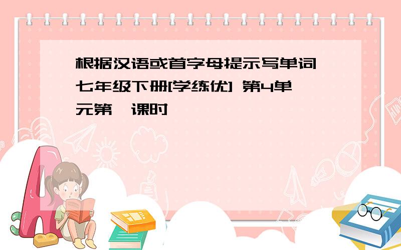 根据汉语或首字母提示写单词 七年级下册[学练优] 第4单元第一课时