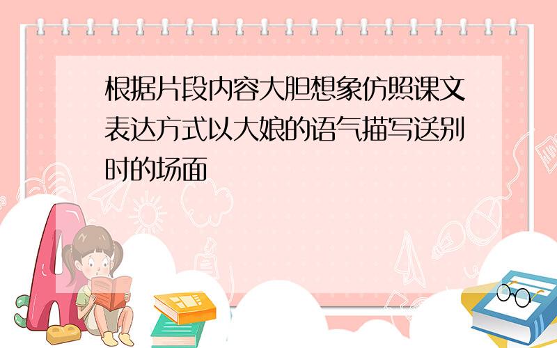 根据片段内容大胆想象仿照课文表达方式以大娘的语气描写送别时的场面