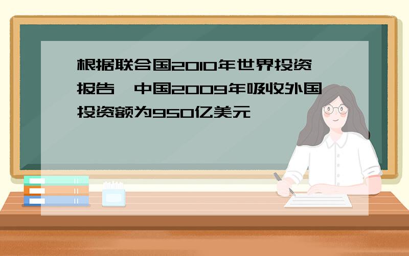 根据联合国2010年世界投资报告,中国2009年吸收外国投资额为950亿美元