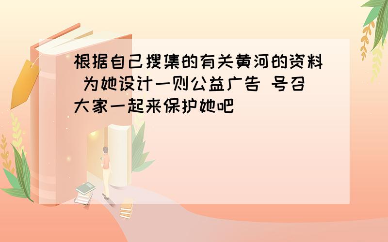 根据自己搜集的有关黄河的资料 为她设计一则公益广告 号召大家一起来保护她吧