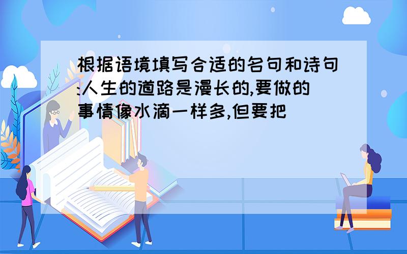 根据语境填写合适的名句和诗句:人生的道路是漫长的,要做的事情像水滴一样多,但要把