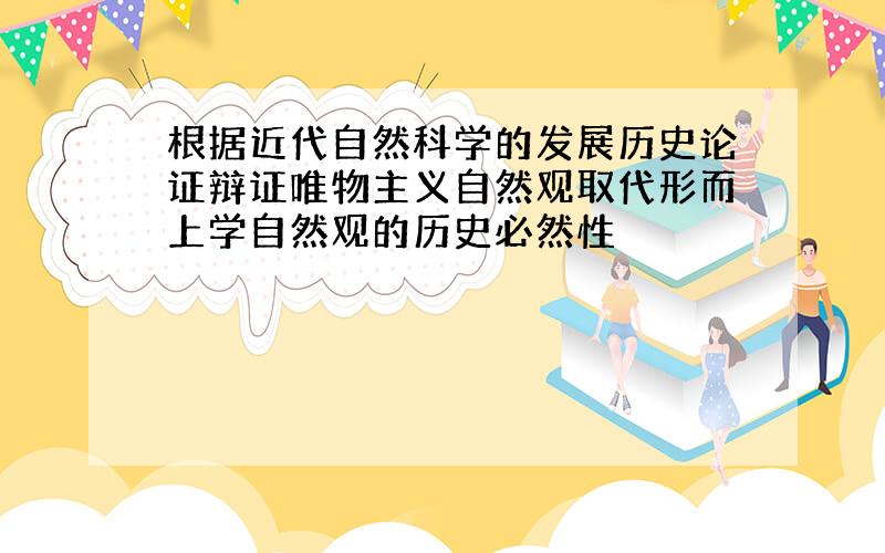 根据近代自然科学的发展历史论证辩证唯物主义自然观取代形而上学自然观的历史必然性