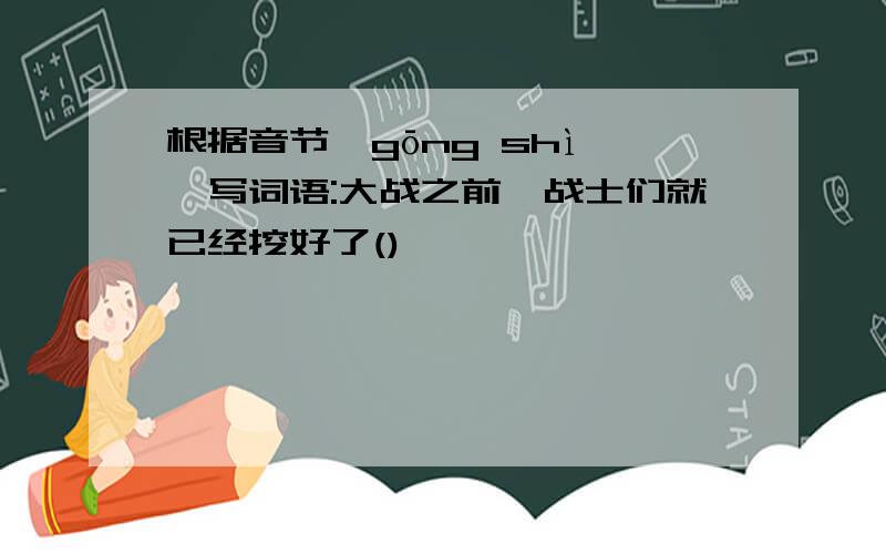 根据音节"gōng shì",写词语:大战之前,战士们就已经挖好了()