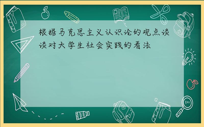 根据马克思主义认识论的观点谈谈对大学生社会实践的看法