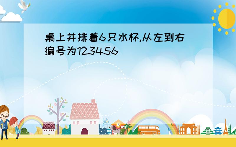 桌上并排着6只水杯,从左到右编号为123456