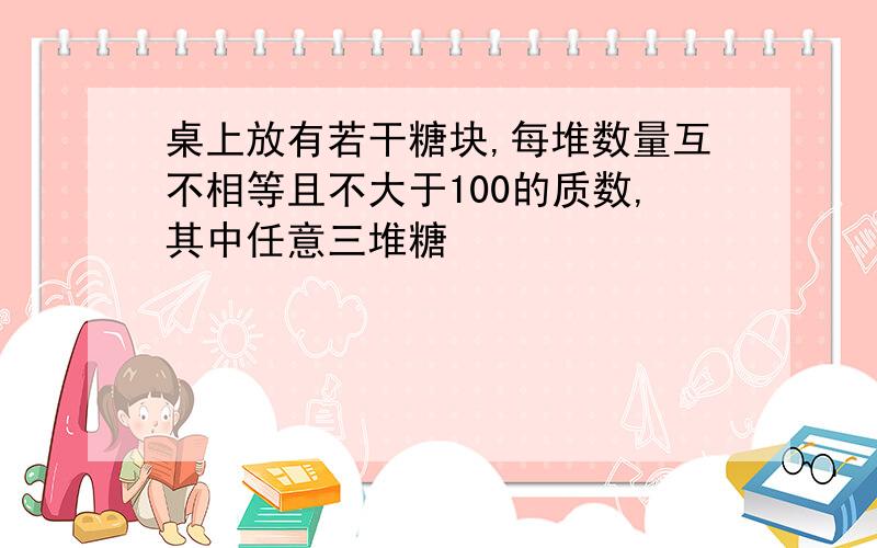 桌上放有若干糖块,每堆数量互不相等且不大于100的质数,其中任意三堆糖