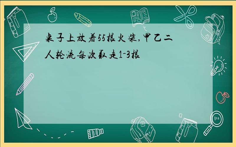 桌子上放着55根火柴,甲乙二人轮流每次取走1-3根