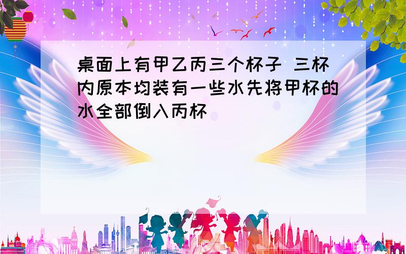 桌面上有甲乙丙三个杯子 三杯内原本均装有一些水先将甲杯的水全部倒入丙杯