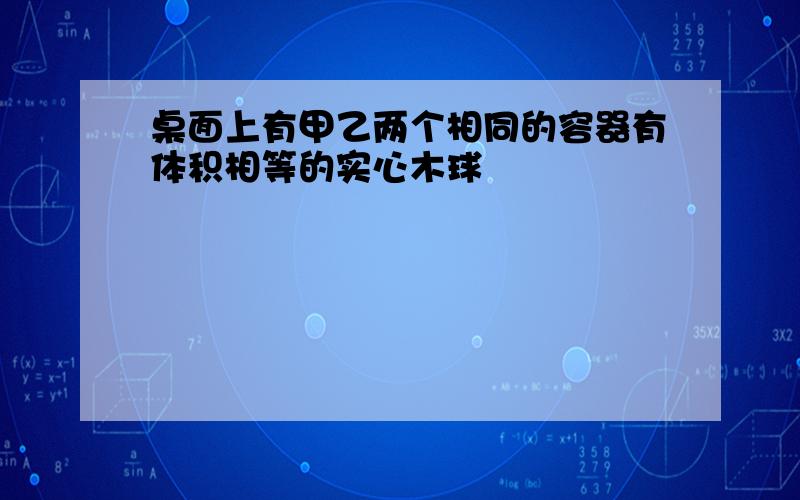 桌面上有甲乙两个相同的容器有体积相等的实心木球