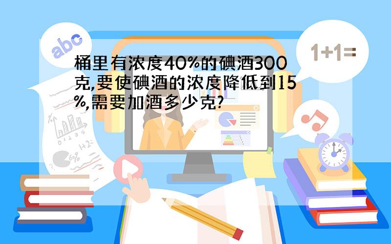 桶里有浓度40%的碘酒300克,要使碘酒的浓度降低到15%,需要加酒多少克?