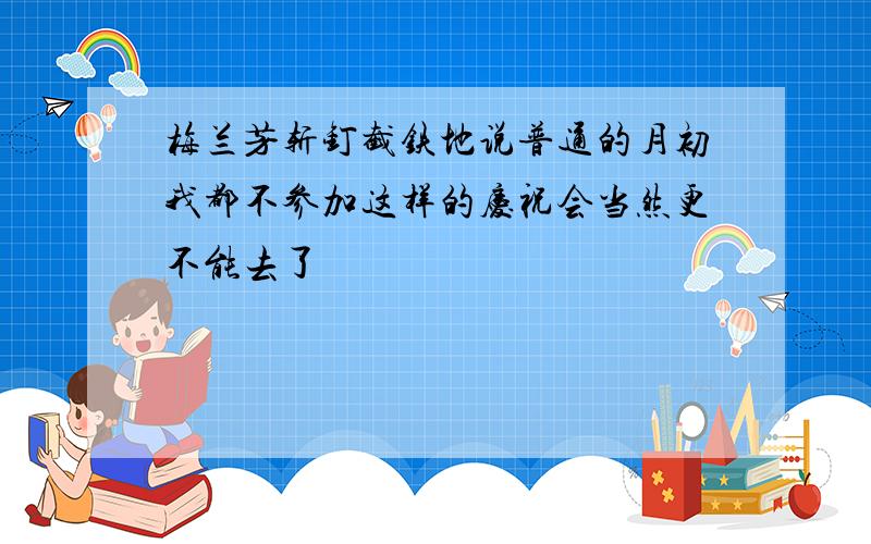 梅兰芳斩钉截铁地说普通的月初我都不参加这样的庆祝会当然更不能去了