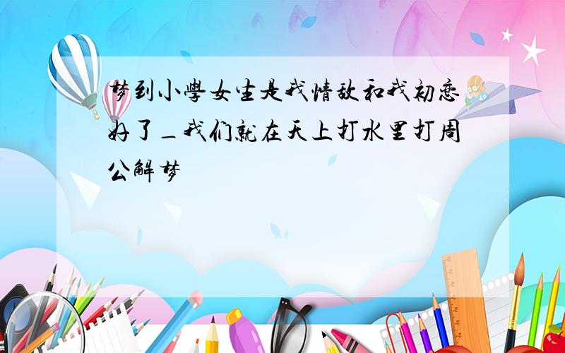 梦到小学女生是我情敌和我初恋好了_我们就在天上打水里打周公解梦