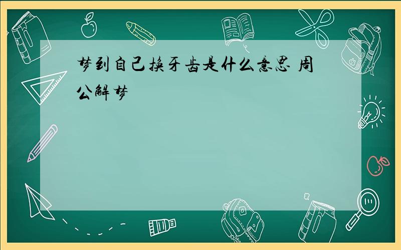 梦到自己换牙齿是什么意思 周公解梦