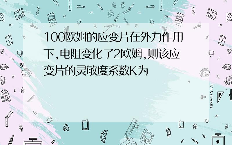 100欧姆的应变片在外力作用下,电阻变化了2欧姆,则该应变片的灵敏度系数K为