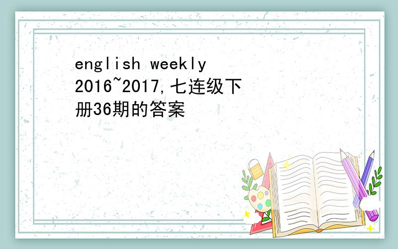 english weekly2016~2017,七连级下册36期的答案