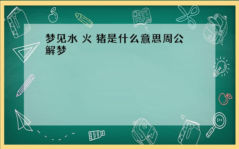 梦见水 火 猪是什么意思周公解梦