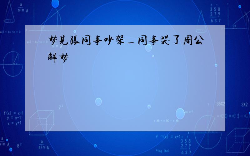 梦见跟同事吵架_同事哭了周公解梦