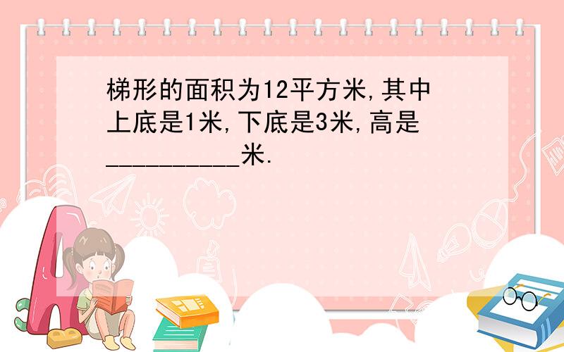 梯形的面积为12平方米,其中上底是1米,下底是3米,高是__________米.