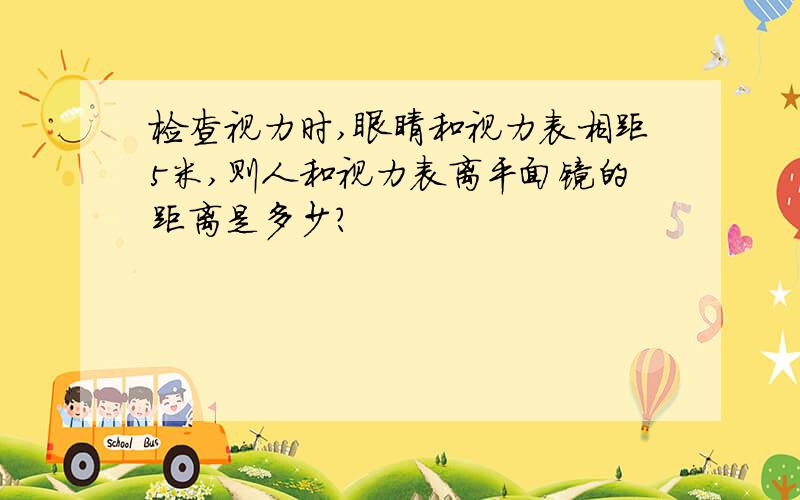 检查视力时,眼睛和视力表相距5米,则人和视力表离平面镜的距离是多少?