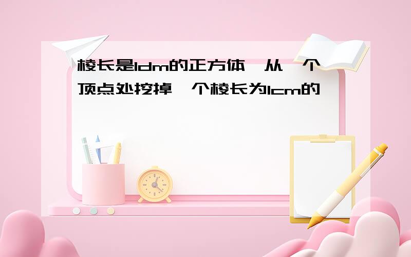 棱长是1dm的正方体,从一个顶点处挖掉一个棱长为1cm的