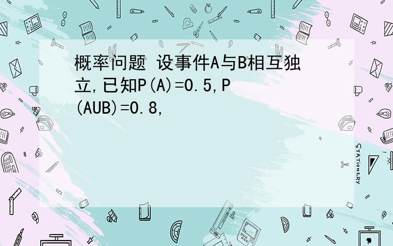 概率问题 设事件A与B相互独立,已知P(A)=0.5,P(AUB)=0.8,