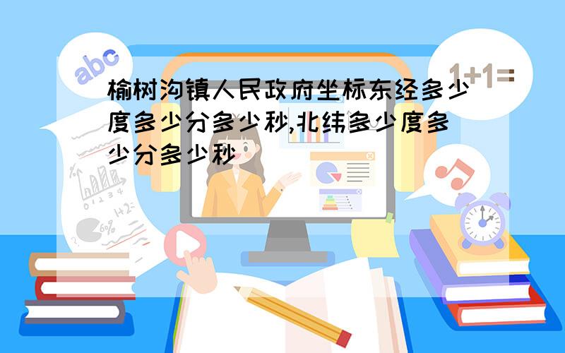 榆树沟镇人民政府坐标东经多少度多少分多少秒,北纬多少度多少分多少秒