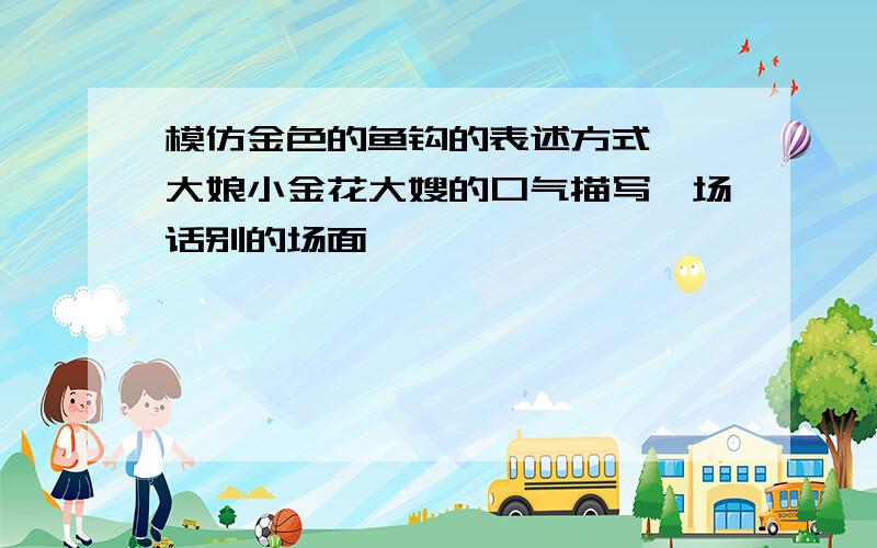 模仿金色的鱼钩的表述方式,一大娘小金花大嫂的口气描写一场话别的场面