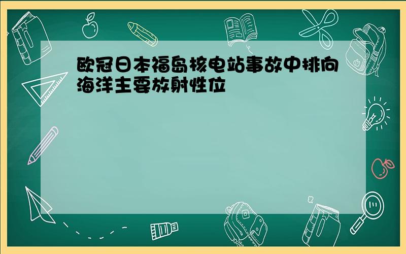 欧冠日本福岛核电站事故中排向海洋主要放射性位