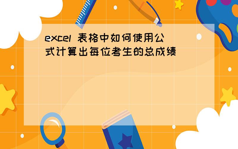 excel 表格中如何使用公式计算出每位考生的总成绩