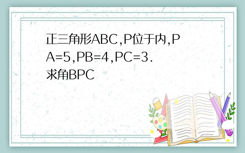 正三角形ABC,P位于内,PA=5,PB=4,PC=3.求角BPC