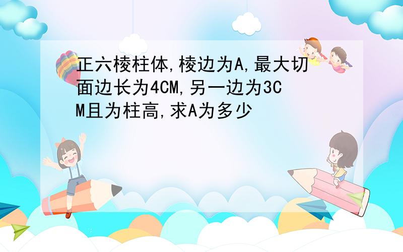 正六棱柱体,棱边为A,最大切面边长为4CM,另一边为3CM且为柱高,求A为多少