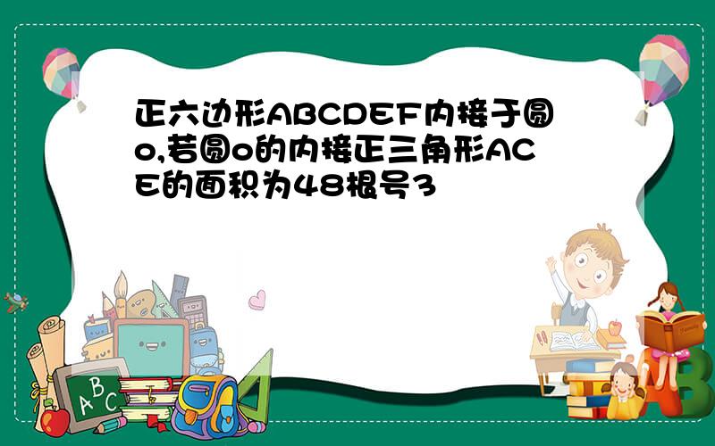 正六边形ABCDEF内接于圆o,若圆o的内接正三角形ACE的面积为48根号3