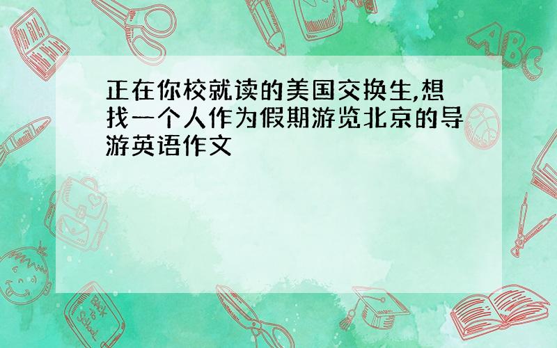 正在你校就读的美国交换生,想找一个人作为假期游览北京的导游英语作文