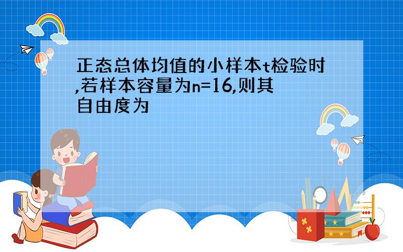 正态总体均值的小样本t检验时,若样本容量为n=16,则其自由度为