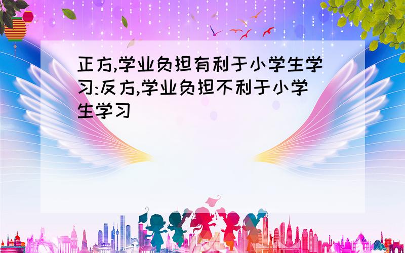 正方,学业负担有利于小学生学习:反方,学业负担不利于小学生学习