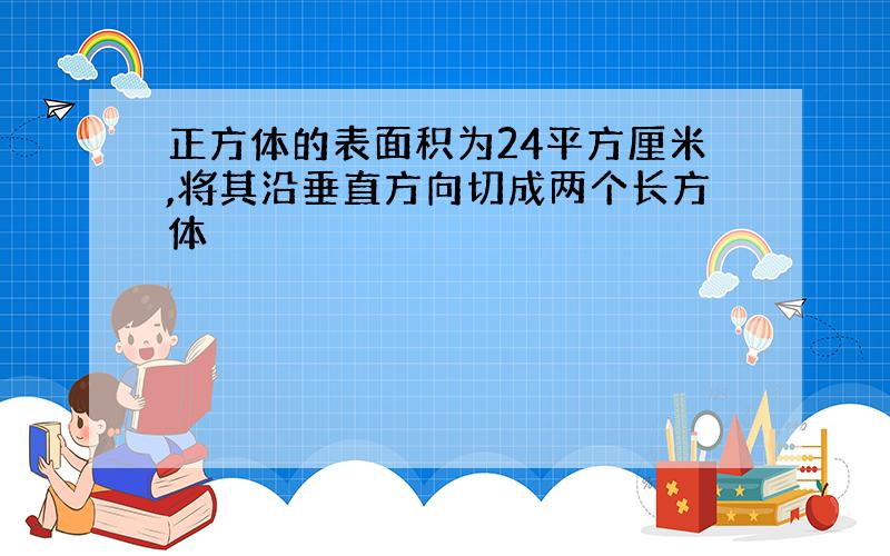 正方体的表面积为24平方厘米,将其沿垂直方向切成两个长方体