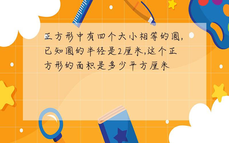 正方形中有四个大小相等的圆,已知圆的半径是2厘米,这个正方形的面积是多少平方厘米