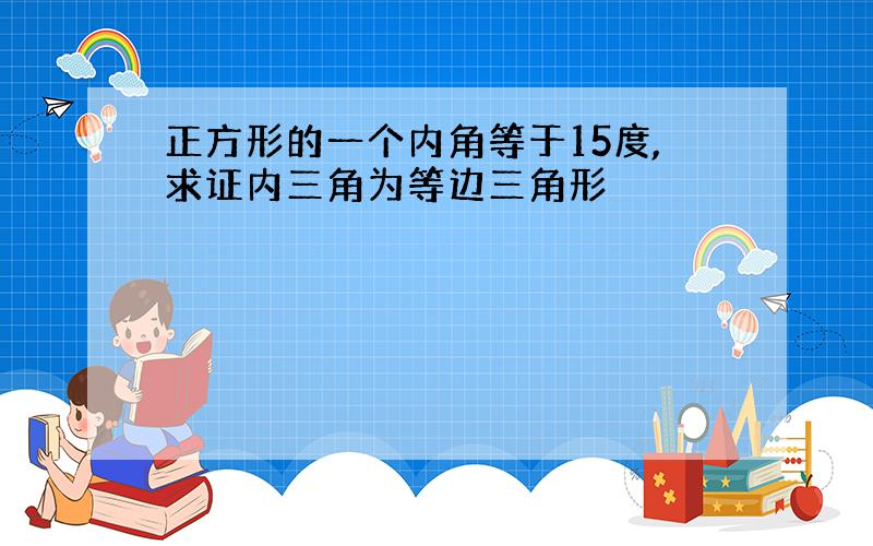 正方形的一个内角等于15度,求证内三角为等边三角形