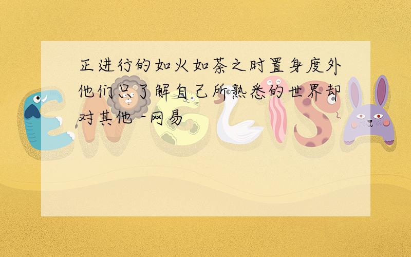 正进行的如火如荼之时置身度外他们只了解自己所熟悉的世界却对其他 -网易