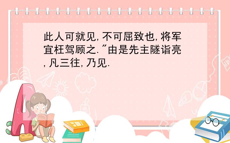 此人可就见,不可屈致也,将军宜枉驾顾之."由是先主隧诣亮,凡三往,乃见.