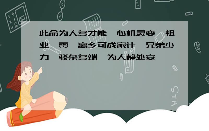 此命为人多才能,心机灵变,祖业凋零,离乡可成家计,兄弟少力,驳杂多端,为人静处安